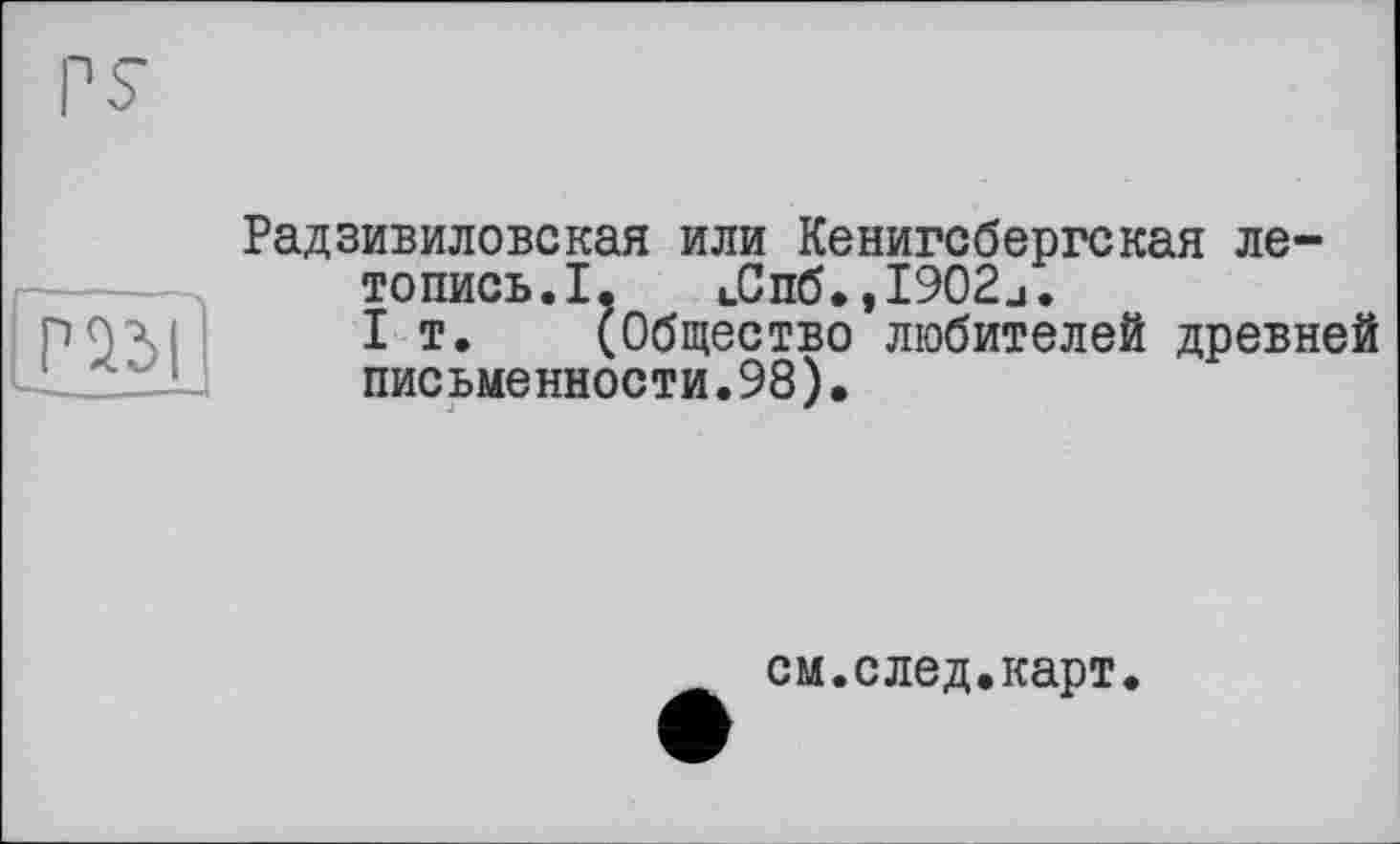 ﻿s
Радзивиловская или Кенигсбергская летопись. I. i_Cn6.,I902j.
I т. (Общество любителей древней письменности.98).
см.след.карт